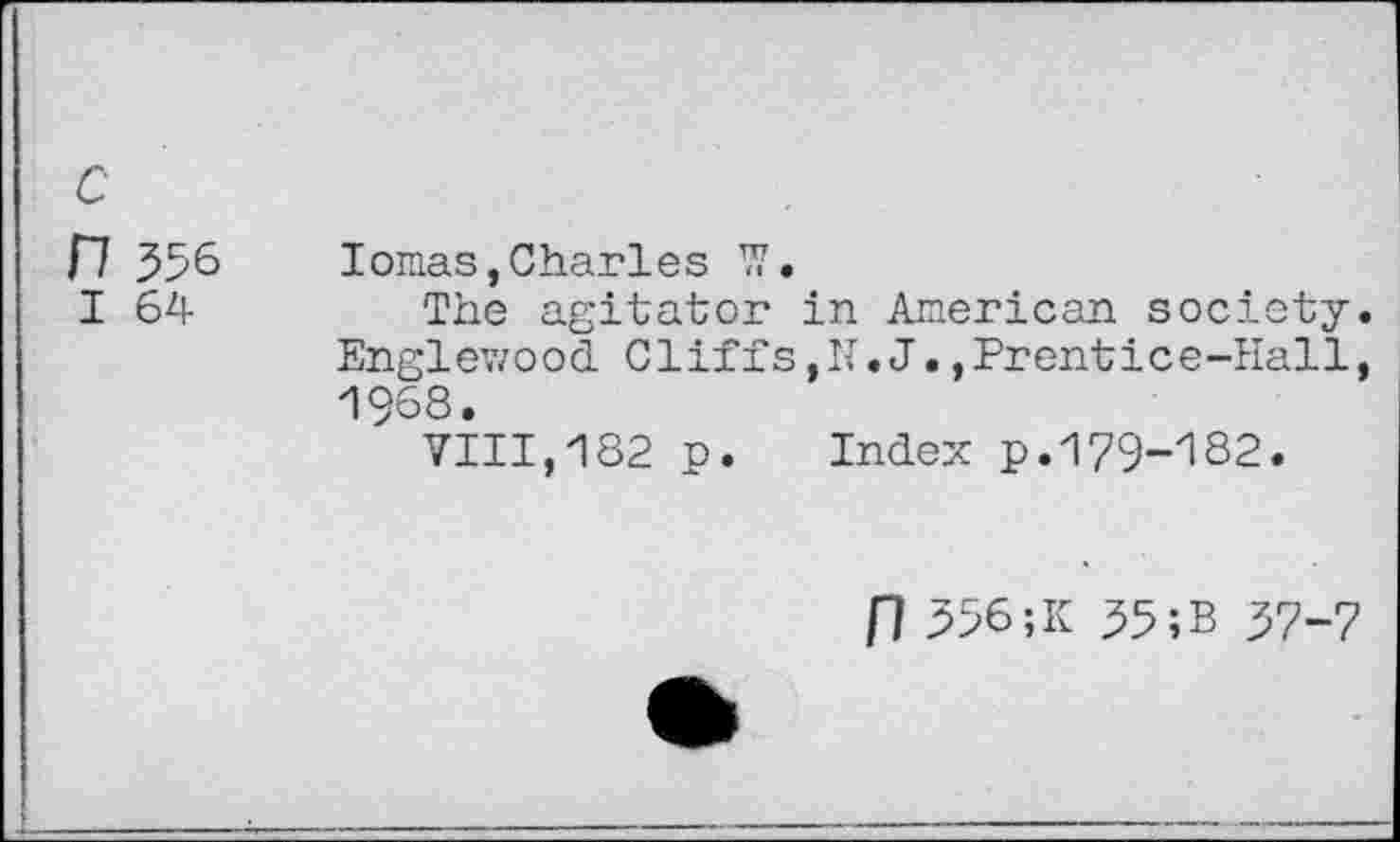 ﻿с
П 356
I 64
Ionas,Charles W.
The agitator in American society. Englewood Cliffs,N.JPrentice-Hall, 1968.
VIII,182 p. Index p.179-182.
П 356;К 35;в 37-7